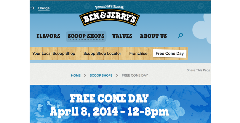 ben and jerry's ice cream - bn Change Vermont's Finest Ben&Jerry'S Flavors Scoop Shops Values About Us O Your Local Scoop Shop Scoop Shop Locator Franchise Free Cone Day This Page Home > Scoop Shops > Free Cone Day Free Cone Day 128pm