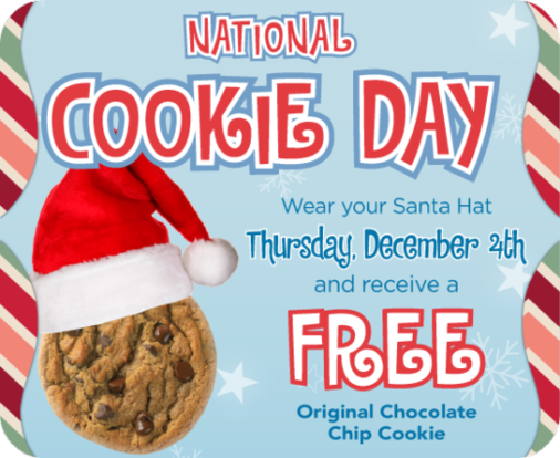 2016 - National Cookie Day Wear your Santa Hat Thursday, December 4th and receive a Free Original Chocolate Chip Cookie