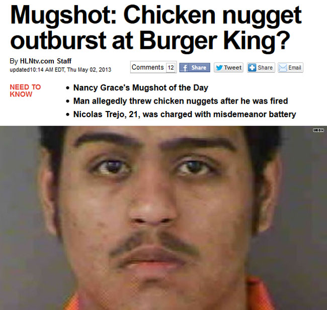 man - Mugshot Chicken nugget outburst at Burger King? By HLNtv.com Staff updated Edt, Thu 12 f y Tweet Email Need To Know Nancy Grace's Mugshot of the Day Man allegedly threw chicken nuggets after he was fired Nicolas Trejo, 21, was charged with misdemean
