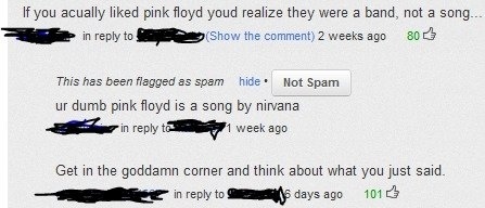 website - If you acually d pink floyd youd realize they were a band, not a song.... in to show the comment 2 weeks ago 80 This has been flagged as spam hide. Not Spam ur dumb pink floyd is a song by nirvana in to 1 week ago Get in the goddamn corner and t