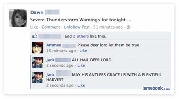 funny facebook status updates - Dawn Severe Thunderstorm Warnings for tonight.... Comment. Un Post. 51 minutes ago and 2 others this. Ammee Please deer lord let them be true. 15 minutes ago. Jack All Hail Deer Lord 2 seconds ago May His Antlers Grace Us W
