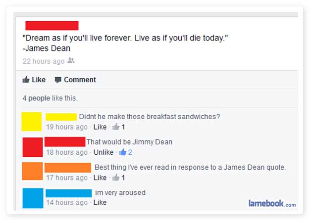 facebook - "Dream as if you'll live forever. Live as if you'll die today." James Dean 22 hours ago & Comment 4 people this. Didnt he make those breakfast Sandwiches? 19 hours ago 1 That would be Jimmy Dean 18 hours ago Un it 2 Best thing I've ever read in