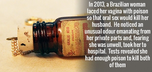 poison real - Oxalic Acid Poison In 2013, a Brazilian woman laced her vagina with poison so that oral sex would kill her husband. He noticed an unusual odour emanating from her private parts and, fearing she was unwell, took her to hospital. Tests reveale