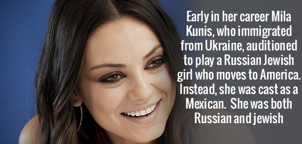 beauty - Early in her career Mila Kunis, who immigrated from Ukraine, auditioned to play a Russian Jewish girl who moves to America Instead, she was cast as a Mexican. She was both Russian and jewish