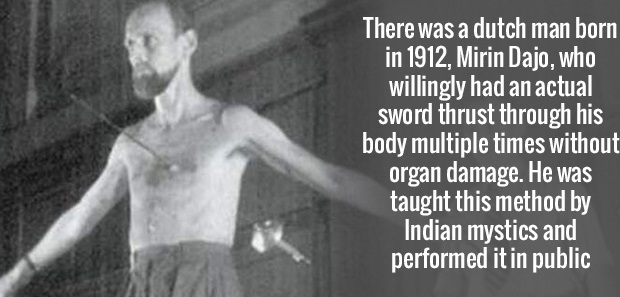 man - There was a dutch man born in 1912, Mirin Dajo, who willingly had an actual sword thrust through his body multiple times without organ damage. He was taught this method by Indian mystics and performed it in public
