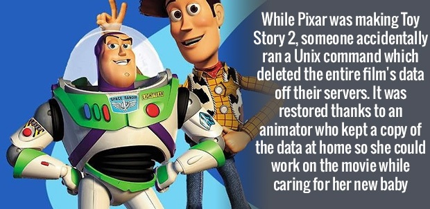 toy story children's day - T Es Spacien While Pixar was making Toy Story 2, someone accidentally ran a Unix command which deleted the entire film's data off their servers. It was restored thanks to an animator who kept a copy of the data at home so she co