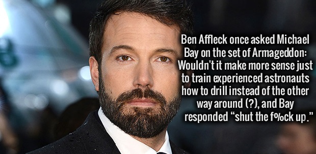 best looking batman - Ben Affleck once asked Michael Bay on the set of Armageddon Wouldn't it make more sense just to train experienced astronauts how to drillinstead of the other way around ?, and Bay responded "shut the f%ck up."