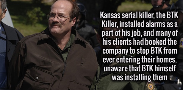 Dennis Rader - Kansas serial killer, the Btk Killer, installed alarms as a part of his job, and many of his clients had booked the company to stop Btk from ever entering their homes, unaware that Btk himself was installing them