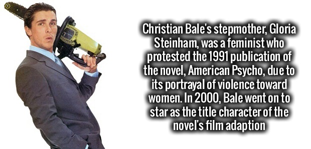 human behavior - Christian Bale's stepmother, Gloria Steinham, was a feminist who protested the 1991 publication of the novel, American Psycho, due to its portrayal of violence toward women. In 2000, Bale went on to star as the title character of the nove