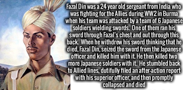 fazal din - Fazal Din was a 24 year old sergeant from India who was fighting for the Allies during WW2 in Burma when his team was attacked by a team of 6 Japanese soldiers wielding swords. One of them ran his sword through Fazal's chest and out through th