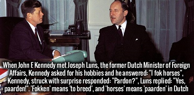 fok horses pardon yes paarden - When John E Kennedy met Joseph Luns, the former Dutch Minister of Foreign Affairs, Kennedy asked for his hobbies and he answered "I fok horses". Kennedy, struck with surprise responded "Pardon?", Luns replied "Yes, paarden!