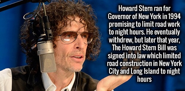 add - Howard Stern ran for Governor of New York in 1994 promising to limit road work to night hours. He eventually withdrew, but later that year, The Howard Stern Bill was signed into law which limited road construction in New York City and Long Island to