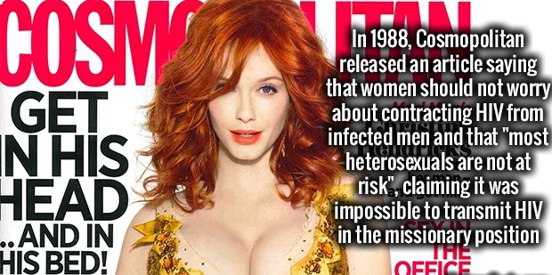 magazine - Cosm Get In His Head ..And In His Bed! In 1988, Cosmopolitan released an article saying that women should not worry about contracting Hiv from infected men and that "most heterosexuals are not at risk", claiming it was impossible to transmit Hi