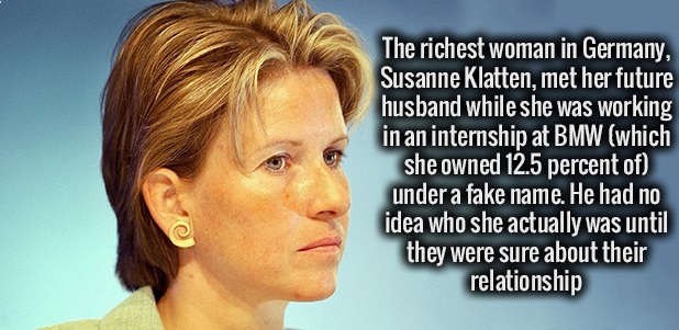 jaw - The richest woman in Germany, Susanne Klatten, met her future husband while she was working in an internship at Bmw which she owned 12.5 percent of under a fake name. He had no idea who she actually was until they were sure about their relationship