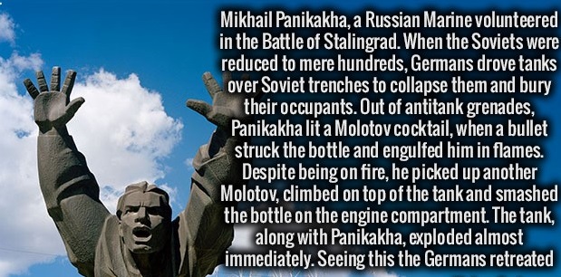 sky - Mikhail Panikakha, a Russian Marine volunteered in the Battle of Stalingrad. When the Soviets were reduced to mere hundreds, Germans drove tanks over Soviet trenches to collapse them and bury their occupants. Out of antitank grenades, Panikakha lit 