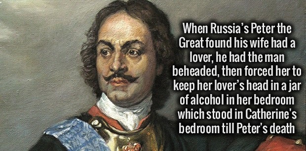 fact peter the great - When Russia's Peter the Great found his wife had a lover, he had the man beheaded, then forced her to keep her lover's head in a jar of alcohol in her bedroom which stood in Catherine's bedroom till Peter's death