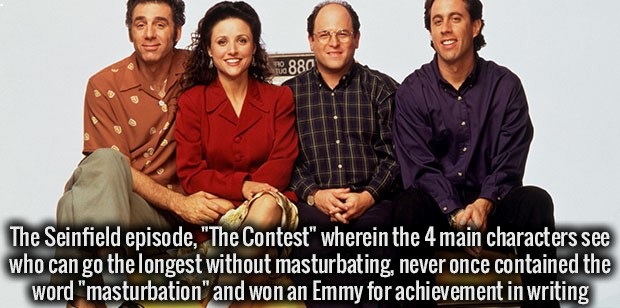 fact jerry seinfeld show - 2 10. 880 The Seinfield episode, "The Contest" wherein the 4 main characters see who can go the longest without masturbating, never once contained the word "masturbation" and won an Emmy for achievement in writing