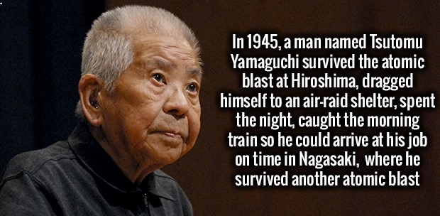 fact In 1945, a man named Tsutomu Yamaguchi survived the atomic blast at Hiroshima, dragged himself to an airraid shelter, spent the night, caught the morning train so he could arrive at his job on time in Nagasaki, where he survived another atomic blast