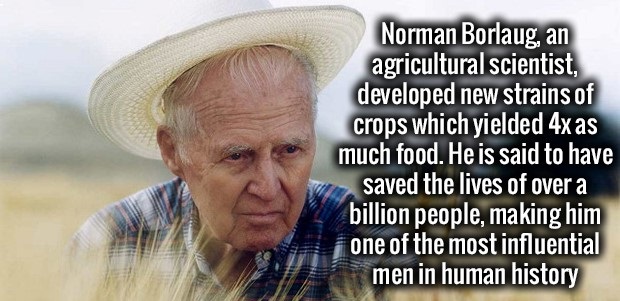 norman borlaug quote - Norman Borlaug, an agricultural scientist, developed new strains of crops which yielded 4x as much food. He is said to have saved the lives of over a billion people, making him one of the most influential men in human history