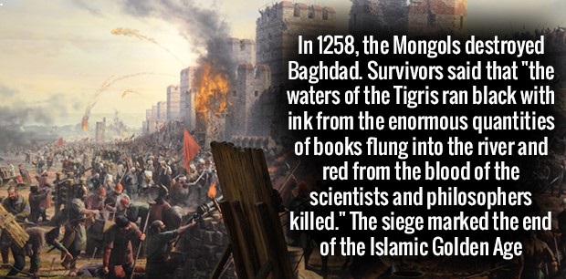 mongol invasion of baghdad - In 1258, the Mongols destroyed Baghdad. Survivors said that "the waters of the Tigris ran black with ink from the enormous quantities of books flung into the river and red from the blood of the scientists and philosophers kill