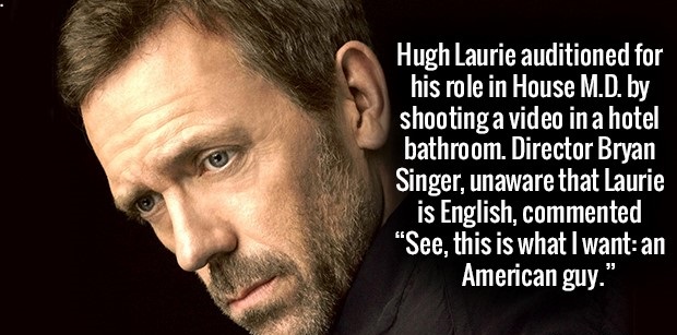 Hugh Laurie auditioned for his role in House M.D. by shooting a video in a hotel bathroom. Director Bryan Singer, unaware that Laurie is English, commented See, this is what I wantan American guy."
