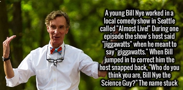 smile - A young Bill Nye worked in a local comedy show in Seattle called "Almost Live!" During one episode the show's host said "jiggawatts" when he meant to say "giggawatts." When Bill jumped in to correct him the host snapped back, "Who do you think you