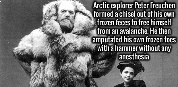 peter freuchen - Arctic explorer Peter Freuchen formed a chisel out of his own frozen feces to free himself from an avalanche. He then amputated his own frozen toes with a hammer without any anesthesia