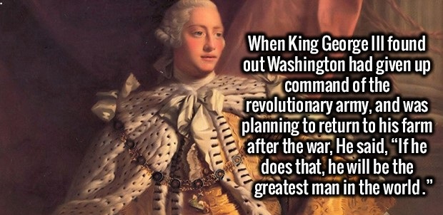 fact photo caption - When King George Iii found out Washington had given up command of the revolutionary army, and was planning to return to his farm after the war, He said,