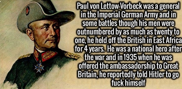 fact besten sprüche - Paul von LettowVorbeck was a general in the Imperial German Army and in some battles though his men were outnumbered by as much as twenty to one, he held off the British in East Africa for 4 years. He was a national hero afte