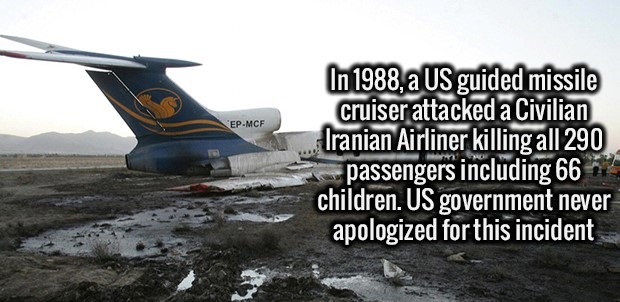 fact EpMcf In 1988, a Us guided missile cruiser attacked a Civilian Iranian Airliner killing all 290 passengers including 66 children. Us government never apologized for this incident
