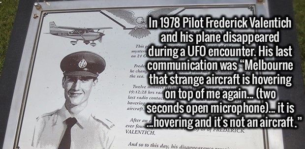 frederick valentich - In 1978 Pilot Frederick Valentich and his plane disappeared during a Ufo encounter. His last unter de communication was Melbourne e ci that strange aircraft is hovering openlose on top of me again... two con seconds open microphone..