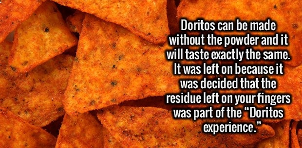 nacho cheese doritos chips - Doritos can be made without the powder and it will taste exactly the same. It was left on because it was decided that the residue left on your fingers was part of the Doritos experience."