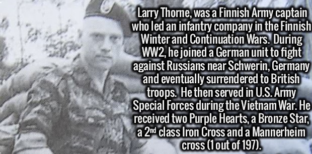 interesting but useless facts - Larry Thorne, was a Finnish Army captain who led an infantry company in the Finnish Winter and Continuation Wars. During WW2, he joined a German unit to fight against Russians near Schwerin, Germany and eventually surrender