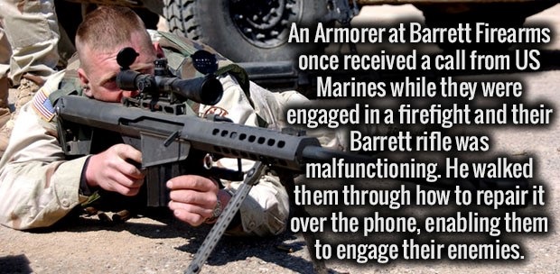 sniper rifles - An Armorerat Barrett Firearms once received a call from Us Marines while they were engaged in a firefight and their Barrett rifle was malfunctioning. He walked them through how to repair it over the phone, enabling them to engage their ene