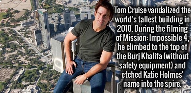 tom cruise vandalised burj khalifa - ser Tom Cruise vandalized the world's tallest building in 2010. During the filming of Mission Impossible 4, he climbed to the top of the Burj Khalifa without safety equipment and etched Katie Holmes name into the spire