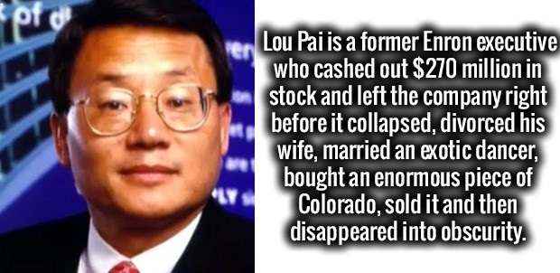 enron married a stripper - Lou Pai is a former Enron executive who cashed out $270 million in stock and left the company right before it collapsed, divorced his wife, married an exotic dancer, bought an enormous piece of Colorado, sold it and then disappe