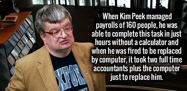rain man - When Kim Peek managed payrolls of 160 people, he was able to complete this task in just hours without a calculator and when he was fired to be replaced by computer, it took two full time accountants plus the computer just to replace him.