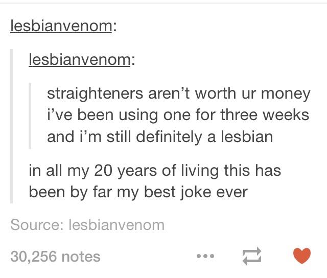 hatred tumblr posts - lesbianvenom lesbianvenom straighteners aren't worth ur money i've been using one for three weeks and i'm still definitely a lesbian in all my 20 years of living this has been by far my best joke ever Source lesbianvenom 30,256 notes