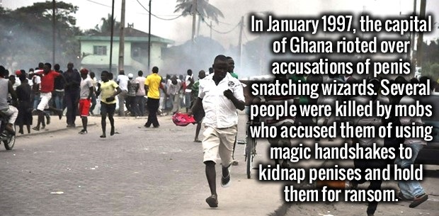 Ghana - In , the capital of Ghana rioted over accusations of penis snatching wizards. Several people were killed by mobs who accused them of using magic handshakes to kidnap penises and hold them for ransom.