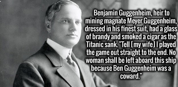 gentleman - Benjamin Guggenheim, heir to mining magnate Meyer Guggenheim, dressed in his finest suit, had a glass of brandy and smoked a cigar as the Titanic sank. "Tell my wife I played the game out straight to the end. No woman shall be left aboard this