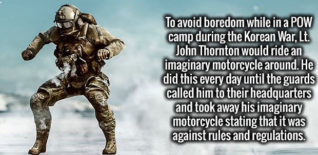human - To avoid boredom while in a Pow camp during the Korean War, Lt. John Thornton would ride an imaginary motorcycle around. He did this every day until the guards called him to their headquarters and took away his imaginary motorcycle stating that it