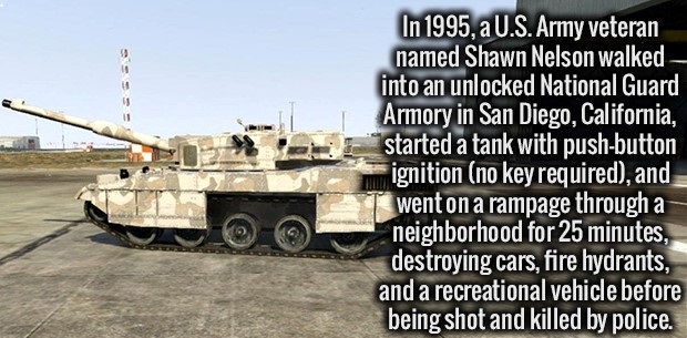 military - Eesss In 1995, a U.S. Army veteran named Shawn Nelson walked into an unlocked National Guard Armory in San Diego, California, started a tank with pushbutton ignition no key required, and went on a rampage through a neighborhood for 25 minutes, 