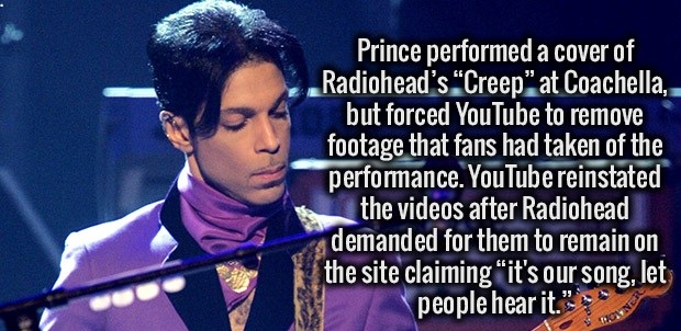 song - Prince performed a cover of Radiohead's "Creep" at Coachella, but forced YouTube to remove footage that fans had taken of the performance. YouTube reinstated the videos after Radiohead demanded for them to remain on the site claiming "it's our song