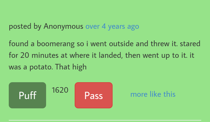 grass - posted by Anonymous over 4 years ago found a boomerang so i went outside and threw it. stared for 20 minutes at where it landed, then went up to it. it was a potato. That high Puff 1620 Pass more this