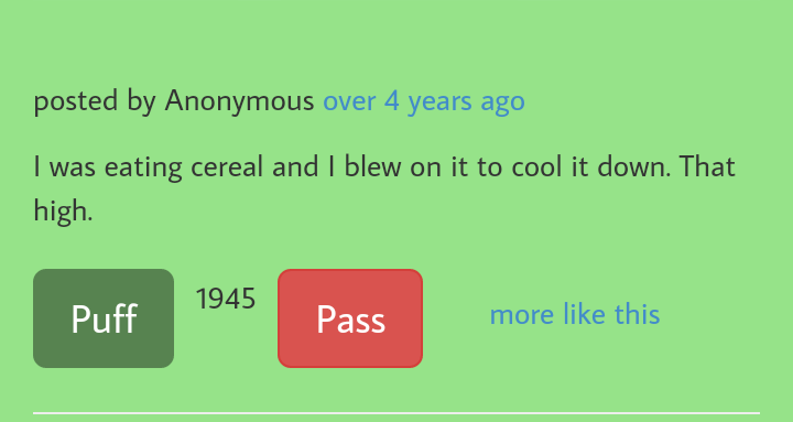 number - posted by Anonymous over 4 years ago I was eating cereal and I blew on it to cool it down. That high. 1945 Puff Pass more this