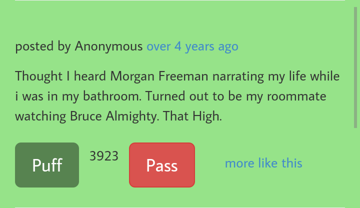 angle - posted by Anonymous over 4 years ago Thought I heard Morgan Freeman narrating my life while i was in my bathroom. Turned out to be my roommate watching Bruce Almighty. That High. Puff 3923 Pass more this