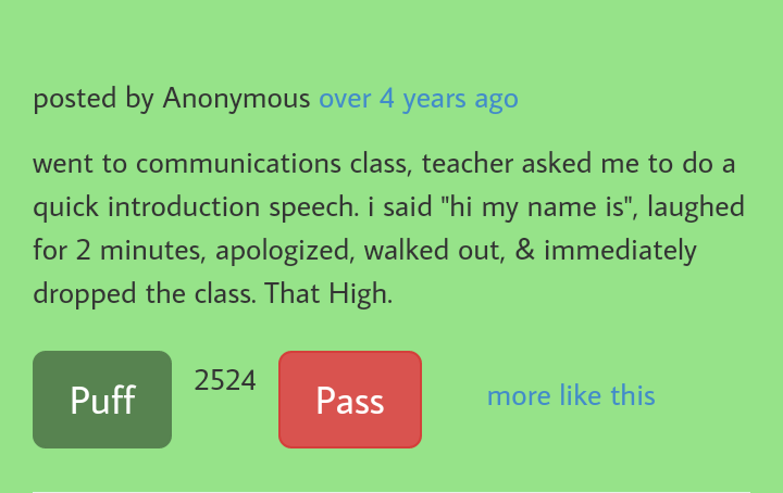grass - posted by Anonymous over 4 years ago went to communications class, teacher asked me to do a quick introduction speech. i said "hi my name is", laughed for 2 minutes, apologized, walked out, & immediately dropped the class. That High. 2524 Puff Pas