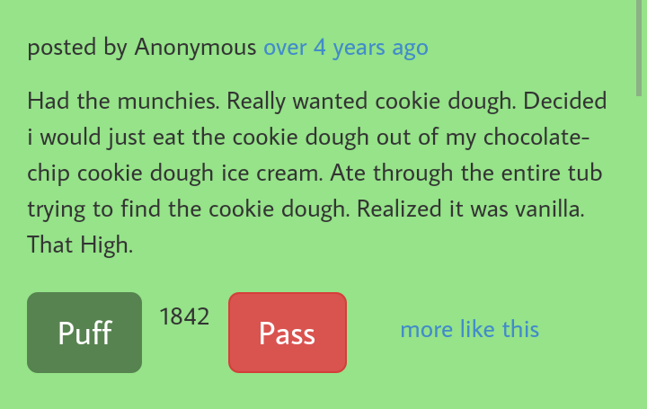 number - posted by Anonymous over 4 years ago Had the munchies. Really wanted cookie dough. Decided i would just eat the cookie dough out of my chocolate chip cookie dough ice cream. Ate through the entire tub trying to find the cookie dough. Realized it 