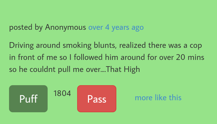number - posted by Anonymous over 4 years ago Driving around smoking blunts, realized there was a cop in front of me so I ed him around for over 20 mins so he couldnt pull me over.... That High 1804 Puff Pass more this