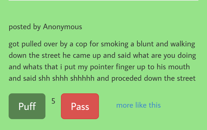 grass - posted by Anonymous got pulled over by a cop for smoking a blunt and walking down the street he came up and said what are you doing and whats that i put my pointer finger up to his mouth and said shh shhh shhhhh and proceded down the street Puff P